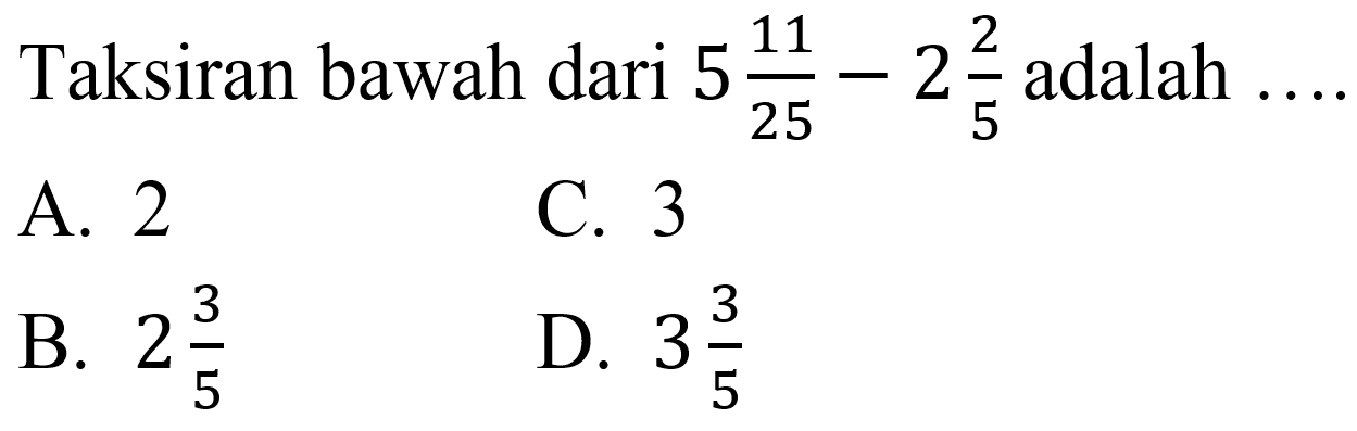 Taksiran bawah dari  5 (11)/(25)-2 (2)/(5)  adalah
A. 2
C. 3
B.  2 (3)/(5) 
D.  3 (3)/(5) 