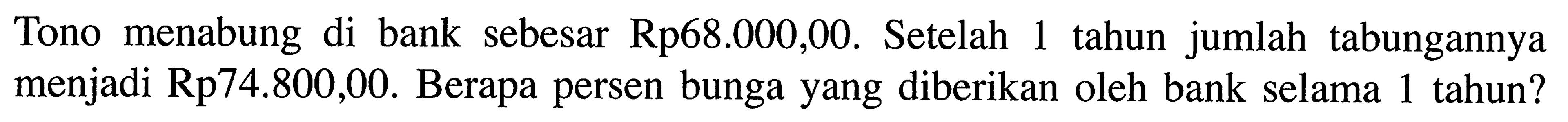 Tono menabung di bank sebesar Rp68.000,00. Setelah 1 tahun jumlah tabungannya menjadi Rp74.800,00. Berapa persen bunga yang diberikan oleh bank selama 1 tahun?