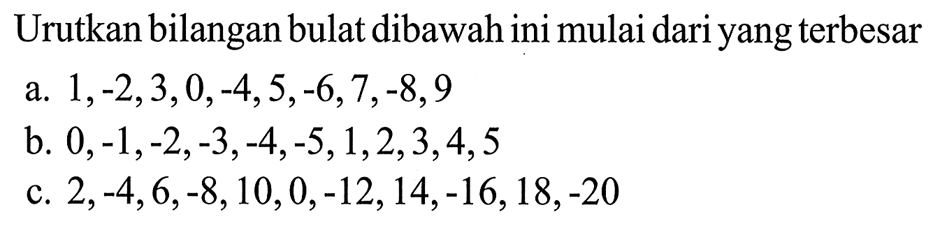 Urutkan bilangan bulat dibawah ini mulai dari yang terbesar a. 1, -2, 3, 0, -4, 5, -6, 7, -8, 9 b. 0, -1, -2, -3, -4, -5, 1, 2, 3, 4, 5 c. 2, -4, 6, -8, 10, 0, -12, 14, -16, 18, -20
