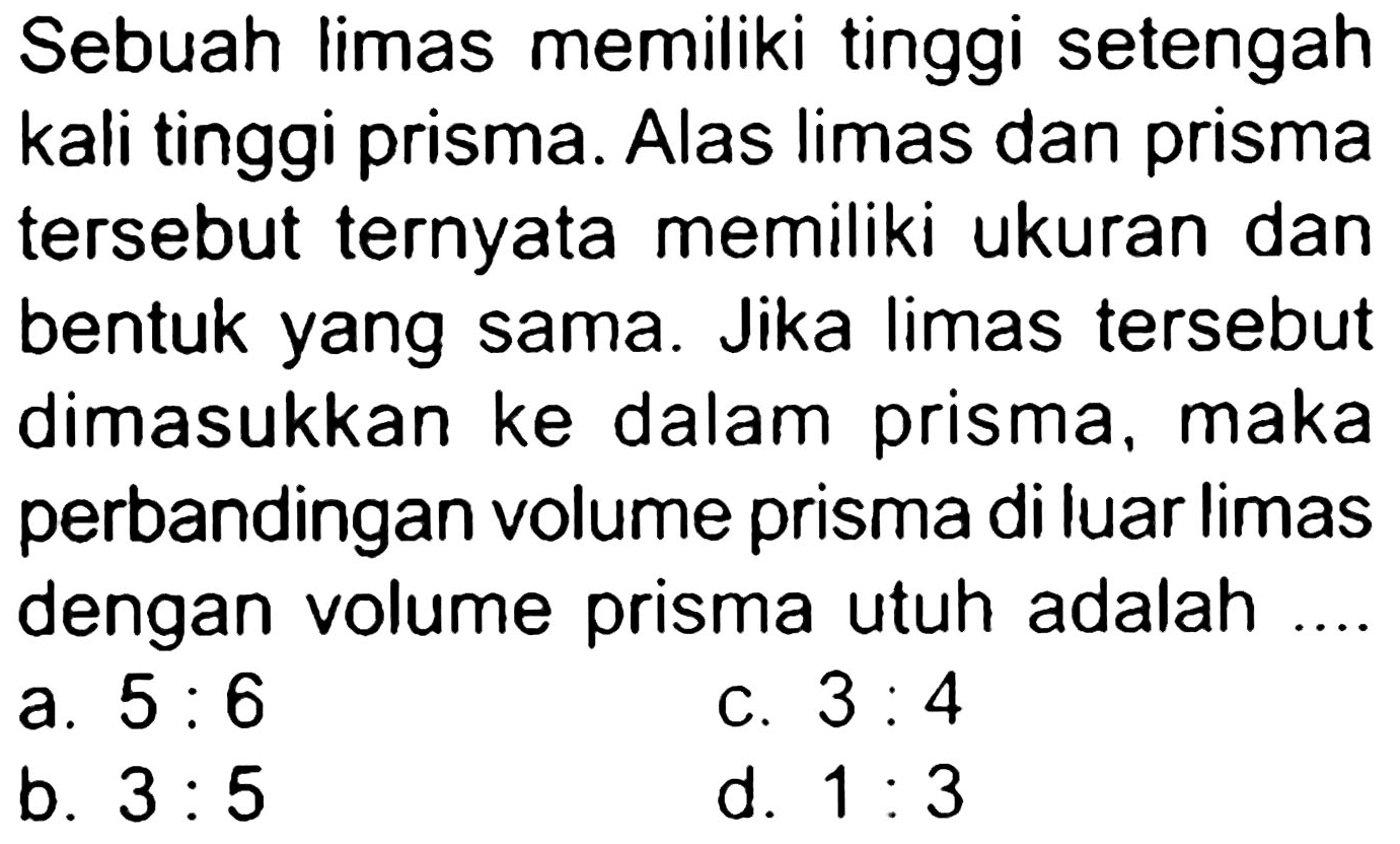 Sebuah limas memiliki tinggi setengah kali tinggi prisma. Alas limas dan prisma tersebut ternyata memiliki ukuran dan bentuk yang sama. Jika limas tersebut dimasukkan ke dalam prisma, maka perbandingan volume prisma di luar limas dengan volume prisma utuh adalah ....
a.  5: 6 
c.  3: 4 
b.  3: 5 
d.  1: 3 